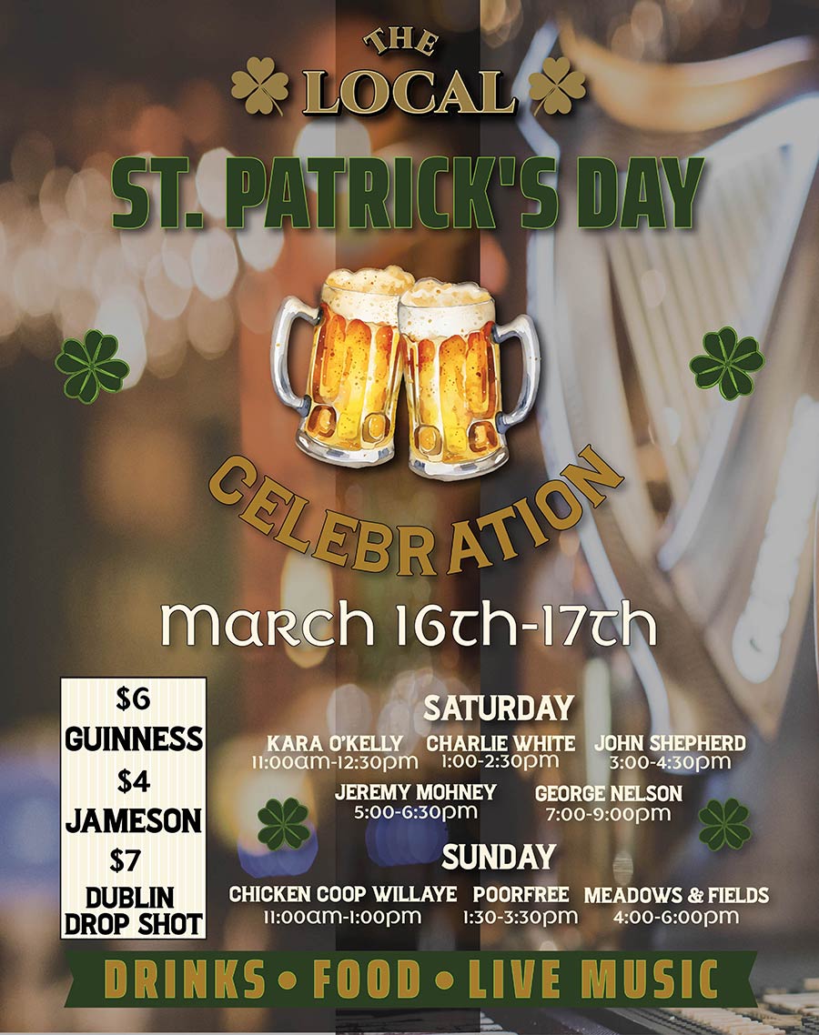 The Local, St. Patrick’s Day Celebration with drinks, food and live music. March 16th-17th. $6 Guiness, $4 Jameson, $7 Dublin Drop Shot. Saturday bands: Kara O’Kelly, Charlie White, John Shepherd, Jeremy Mohney, George Nelson. Sunday bands: Chicken Coop Willaye, Poorfree, Meadows & Fields.